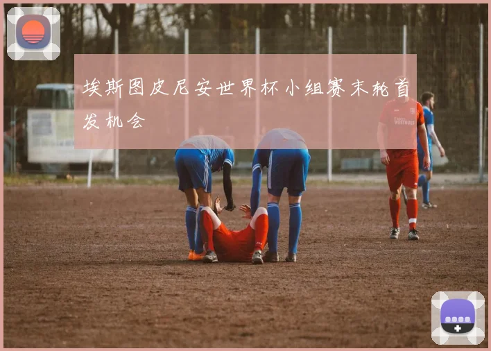 埃斯图皮尼安世界杯小组赛末轮首发机会