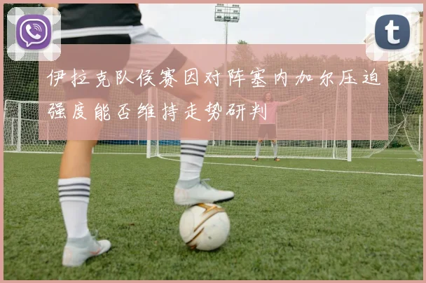 伊拉克队侯赛因对阵塞内加尔压迫强度能否维持走势研判