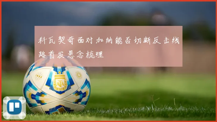 科瓦契奇面对加纳能否切断反击线路首发悬念梳理