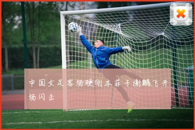 中国女足客场硬刚本菲卡谢鹏飞开场闪击