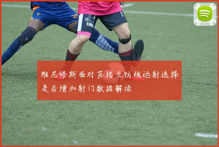 维尼修斯面对苏格兰防线远射选择是否增加射门数据解读
