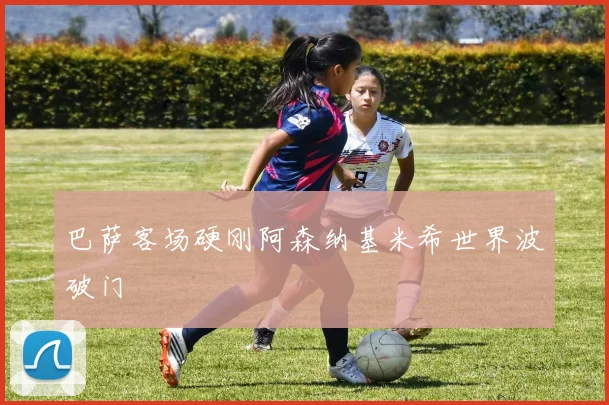 巴萨客场硬刚阿森纳基米希世界波破门