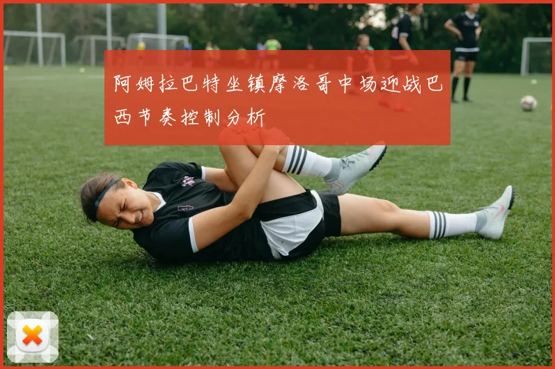 阿姆拉巴特坐镇摩洛哥中场迎战巴西节奏控制分析