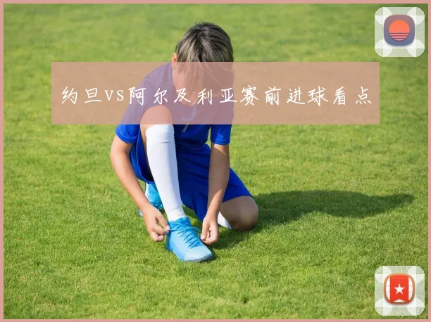 约旦vs阿尔及利亚赛前进球看点