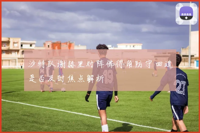 沙特队谢赫里对阵佛得角防守回追是否及时焦点解析