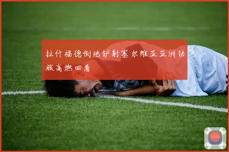 拉什福德倒地铲射塞尔维亚亚洲劲旅高燃回看