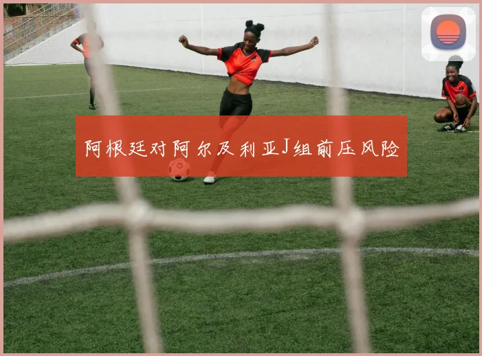 阿根廷对阿尔及利亚J组前压风险