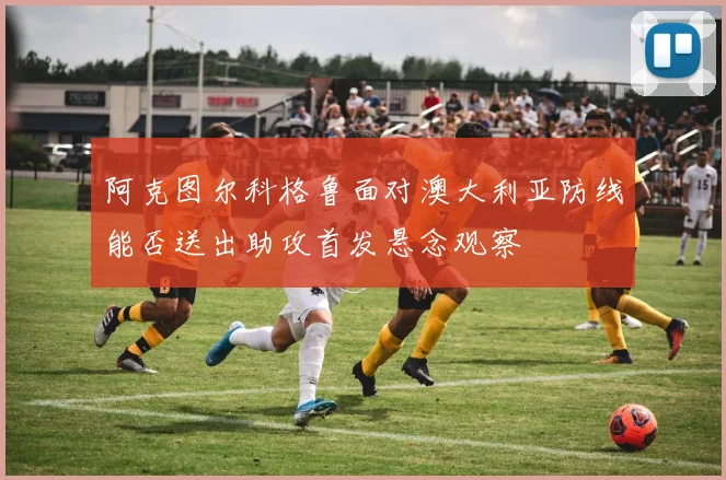 阿克图尔科格鲁面对澳大利亚防线能否送出助攻首发悬念观察
