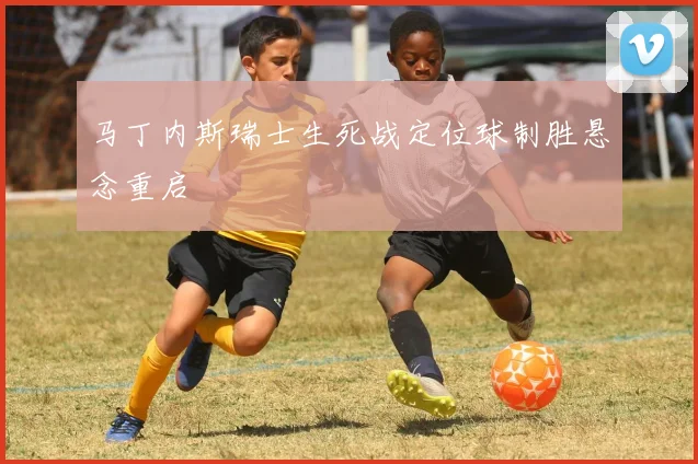马丁内斯瑞士生死战定位球制胜悬念重启
