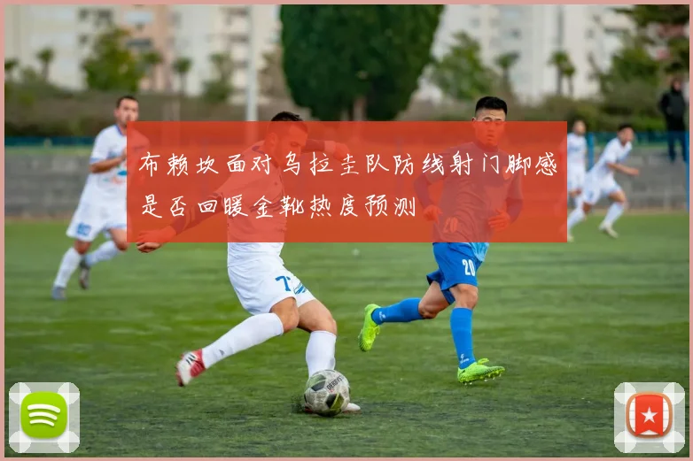 布赖坎面对乌拉圭队防线射门脚感是否回暖金靴热度预测