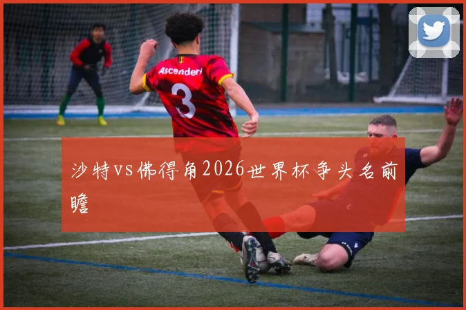 沙特vs佛得角2026世界杯争头名前瞻