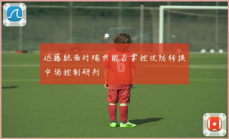 远藤航面对瑞典能否掌控攻防转换中场控制研判