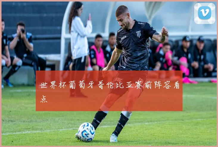 世界杯葡萄牙哥伦比亚赛前阵容看点