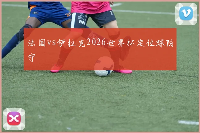 法国vs伊拉克2026世界杯定位球防守