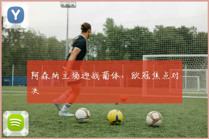 阿森纳主场迎战葡体,欧冠焦点对决