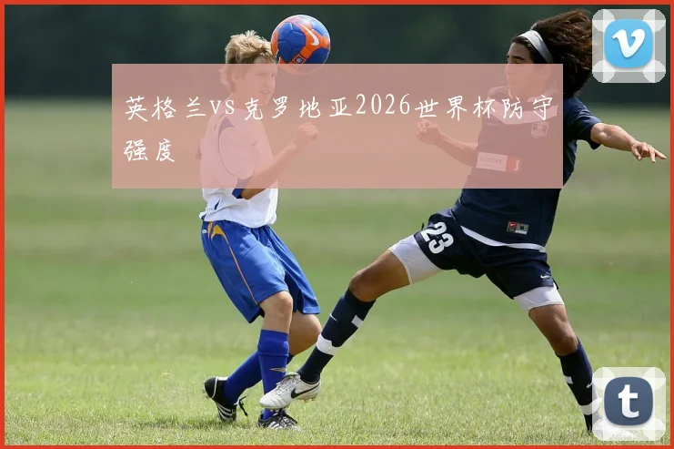 英格兰vs克罗地亚2026世界杯防守强度