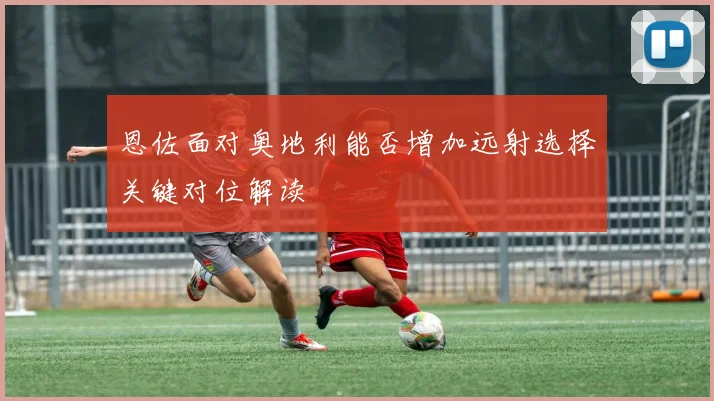 恩佐面对奥地利能否增加远射选择关键对位解读