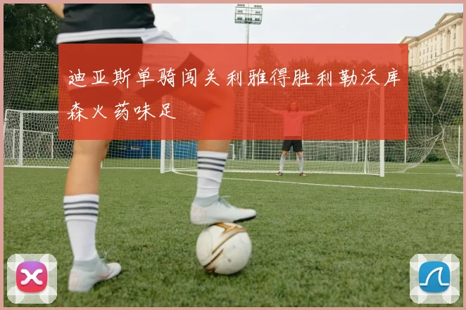 迪亚斯单骑闯关利雅得胜利勒沃库森火药味足