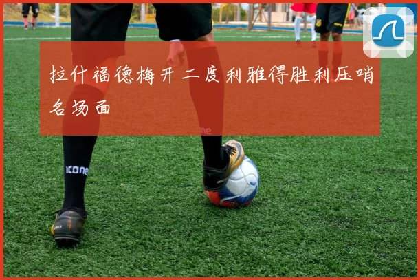 拉什福德梅开二度利雅得胜利压哨名场面