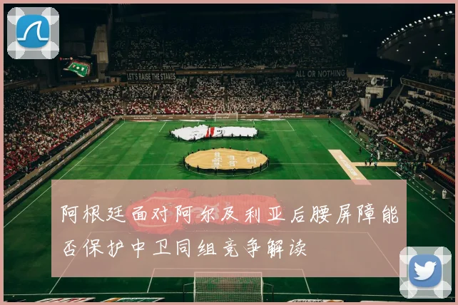 阿根廷面对阿尔及利亚后腰屏障能否保护中卫同组竞争解读