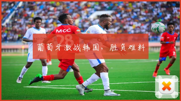 葡萄牙激战韩国，胜负难料