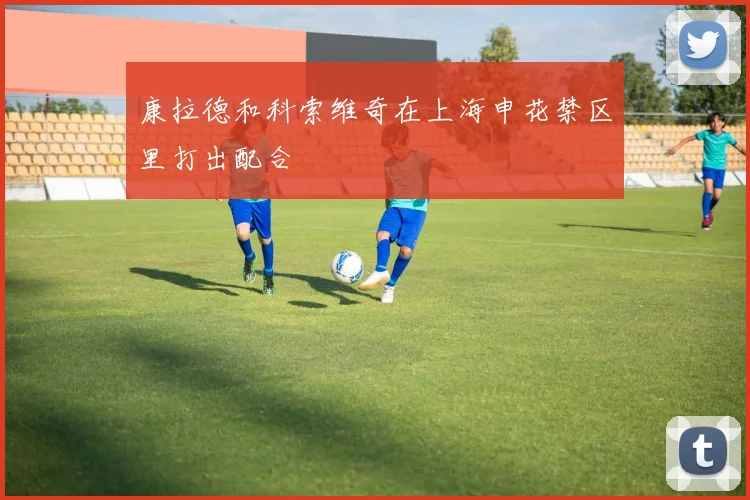 康拉德和科索维奇在上海申花禁区里打出配合