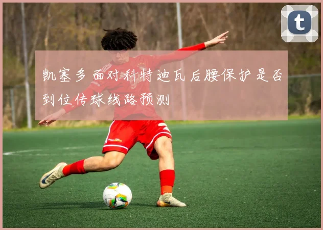 凯塞多面对科特迪瓦后腰保护是否到位传球线路预测
