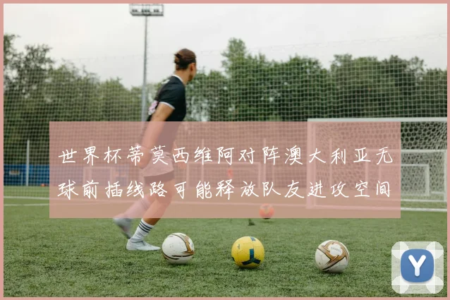世界杯蒂莫西维阿对阵澳大利亚无球前插线路可能释放队友进攻空间