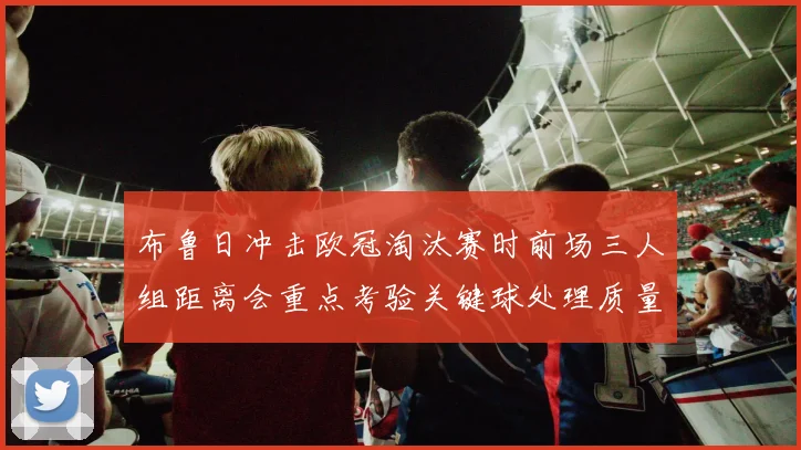 布鲁日冲击欧冠淘汰赛时前场三人组距离会重点考验关键球处理质量
