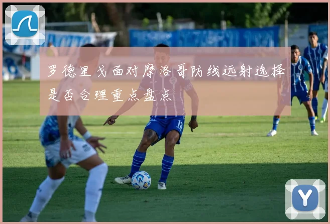 罗德里戈面对摩洛哥防线远射选择是否合理重点盘点