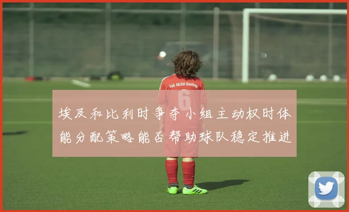 埃及和比利时争夺小组主动权时体能分配策略能否帮助球队稳定推进