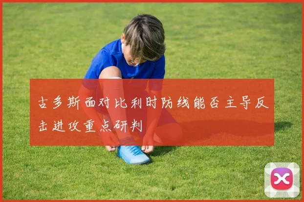 古多斯面对比利时防线能否主导反击进攻重点研判