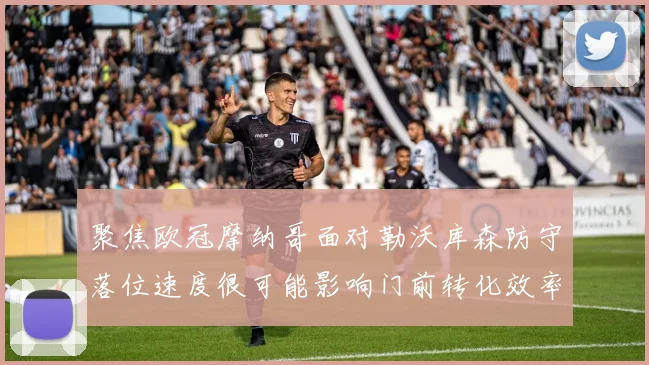 聚焦欧冠摩纳哥面对勒沃库森防守落位速度很可能影响门前转化效率