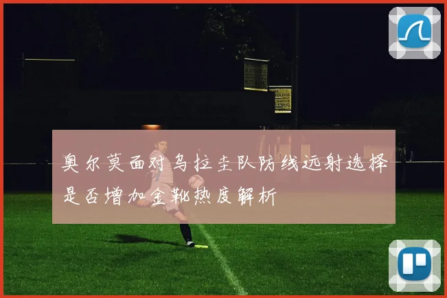 奥尔莫面对乌拉圭队防线远射选择是否增加金靴热度解析