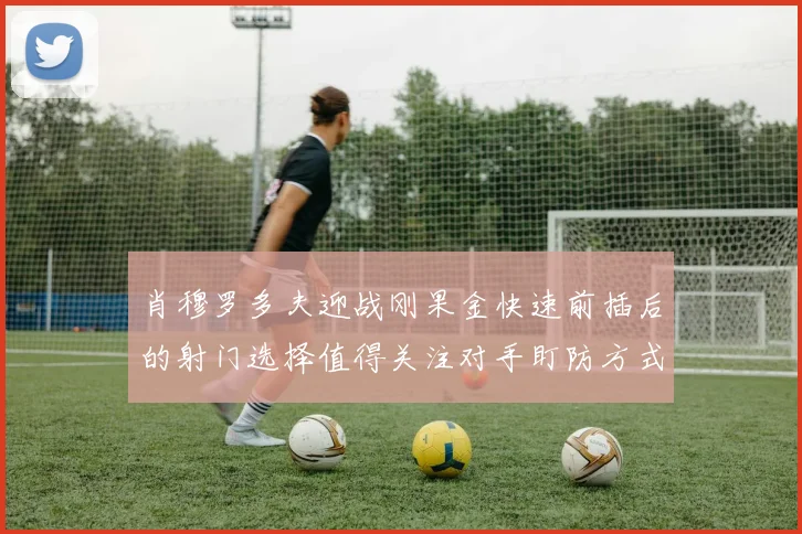 肖穆罗多夫迎战刚果金快速前插后的射门选择值得关注对手盯防方式