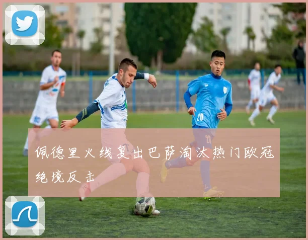 佩德里火线复出巴萨淘汰热门欧冠绝境反击