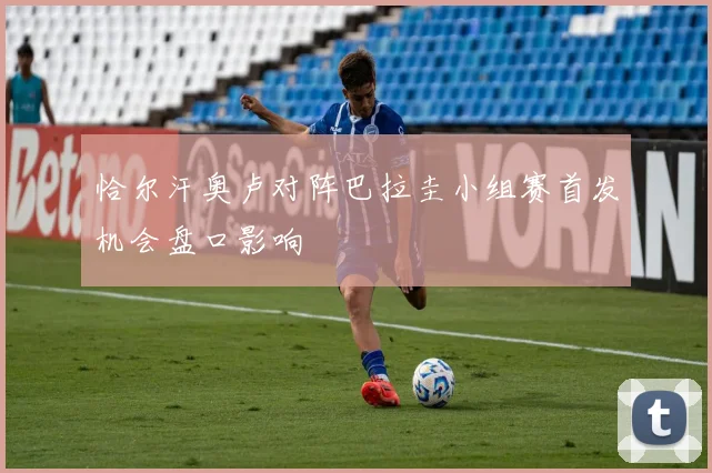 恰尔汗奥卢对阵巴拉圭小组赛首发机会盘口影响