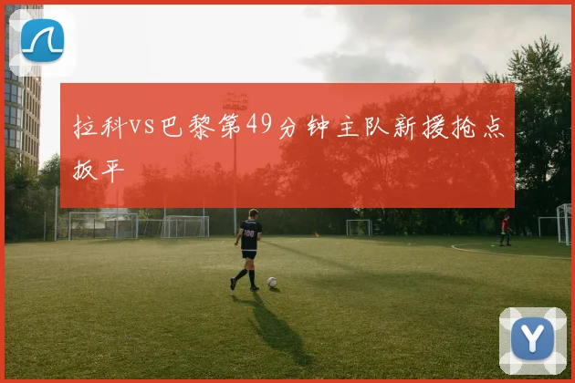拉科vs巴黎第49分钟主队新援抢点扳平
