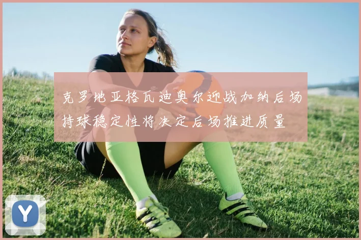 克罗地亚格瓦迪奥尔迎战加纳后场持球稳定性将决定后场推进质量
