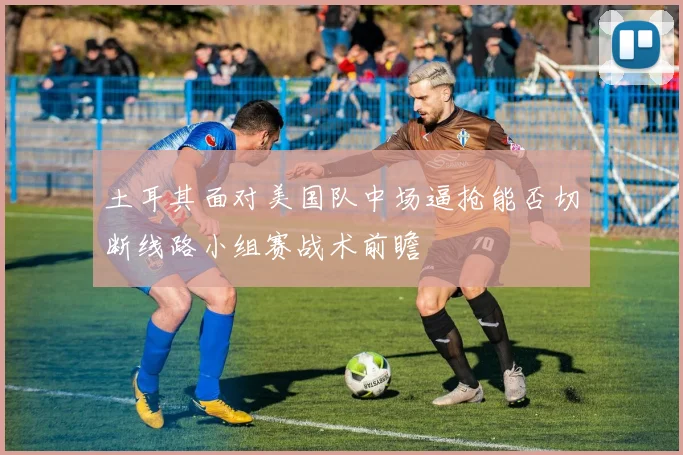 土耳其面对美国队中场逼抢能否切断线路小组赛战术前瞻