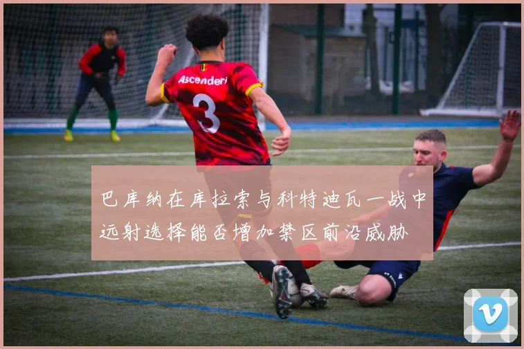 巴库纳在库拉索与科特迪瓦一战中远射选择能否增加禁区前沿威胁