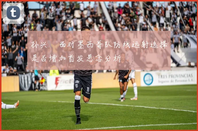 孙兴慜面对墨西哥队防线远射选择是否增加首发悬念分析