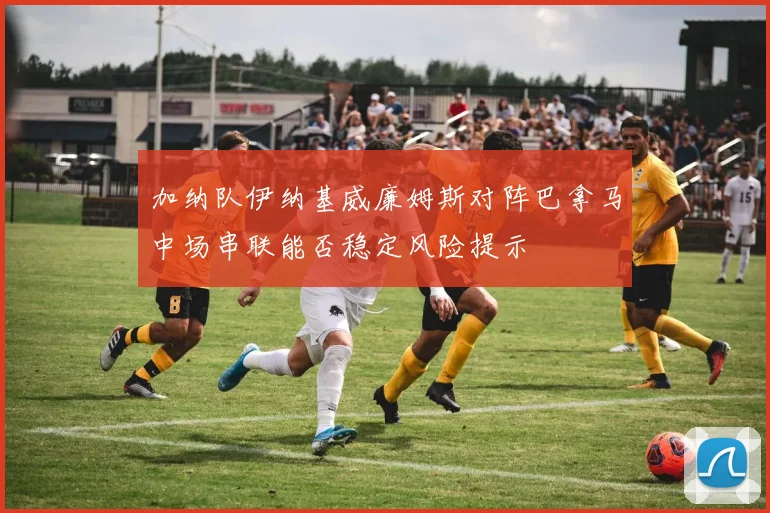 加纳队伊纳基威廉姆斯对阵巴拿马中场串联能否稳定风险提示