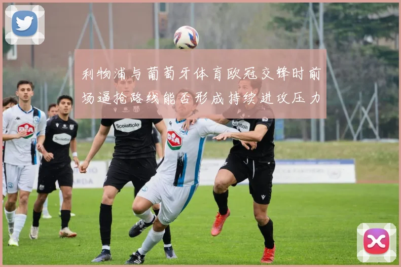 利物浦与葡萄牙体育欧冠交锋时前场逼抢路线能否形成持续进攻压力