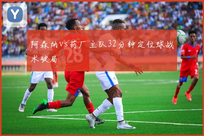 阿森纳vs药厂主队32分钟定位球战术破局