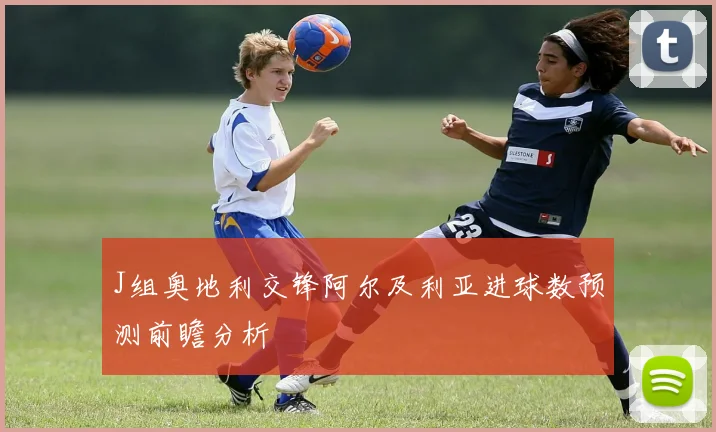 J组奥地利交锋阿尔及利亚进球数预测前瞻分析