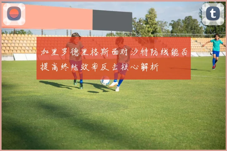 加里罗德里格斯面对沙特防线能否提高终结效率反击核心解析