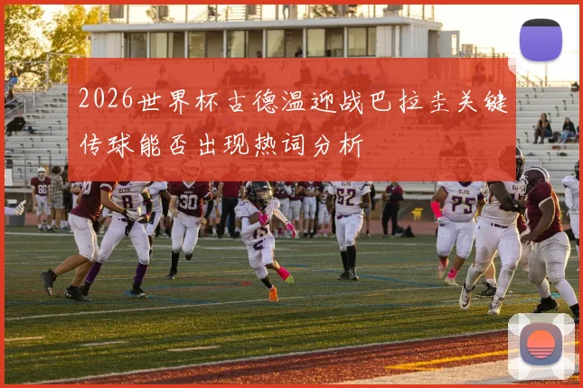 2026世界杯古德温迎战巴拉圭关键传球能否出现热词分析
