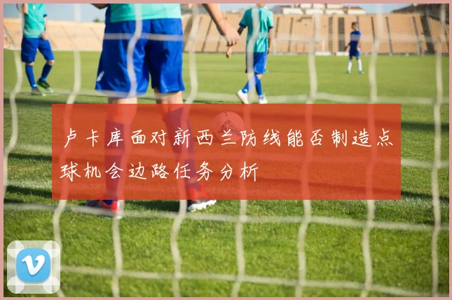 卢卡库面对新西兰防线能否制造点球机会边路任务分析