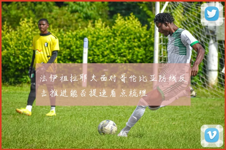 法伊祖拉耶夫面对哥伦比亚防线反击推进能否提速看点梳理